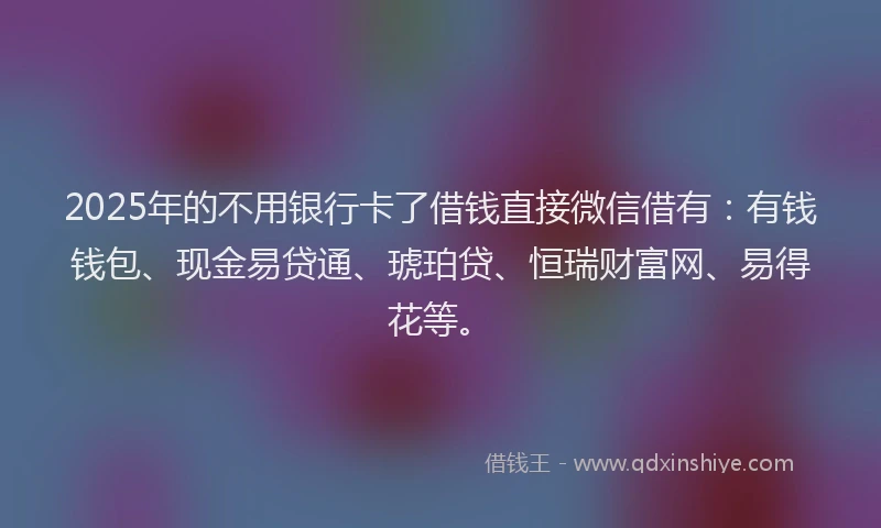 2025年的不用银行卡了借钱直接微信借有：有钱钱包、现金易贷通、琥珀贷、恒瑞财富网、易得花等。