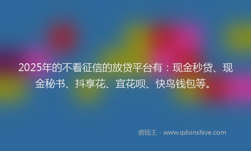 2025年的不看征信的放贷平台有：现金秒贷、现金秘书、抖享花、宜花呗、快鸟钱包等。