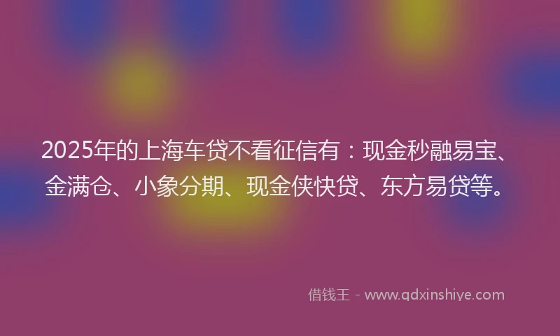 2025年的上海车贷不看征信有：现金秒融易宝、金满仓、小象分期、现金侠快贷、东方易贷等。