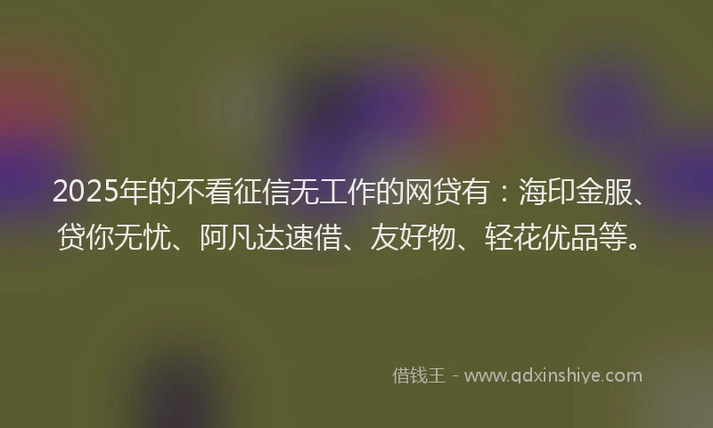 2025年的不看征信无工作的网贷有：海印金服、贷你无忧、阿凡达速借、友好物、轻花优品等。