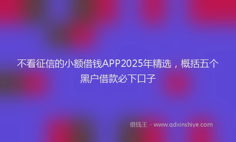 不看征信的小额借钱APP2025年精选，概括五个黑户借款必下口子