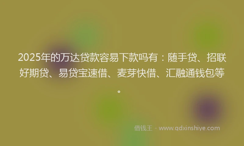 2025年的万达贷款容易下款吗有：随手贷、招联好期贷、易贷宝速借、麦芽快借、汇融通钱包等。