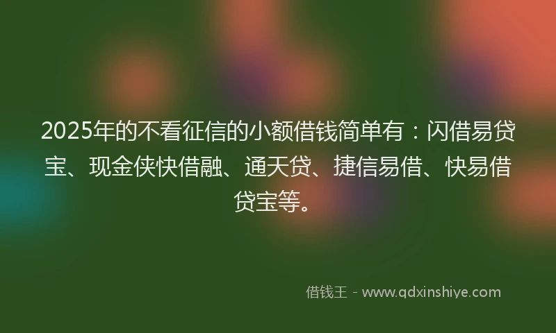 2025年的不看征信的小额借钱简单有：闪借易贷宝、现金侠快借融、通天贷、捷信易借、快易借贷宝等。