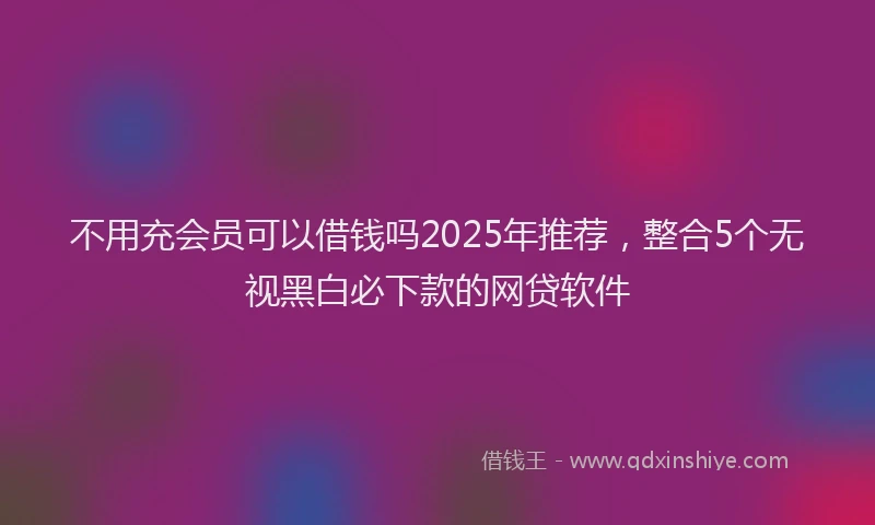 不用充会员可以借钱吗2025年推荐，整合5个无视黑白必下款的网贷软件