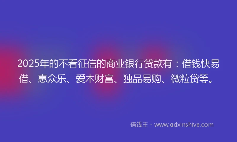 2025年的不看征信的商业银行贷款有：借钱快易借、惠众乐、爱木财富、独品易购、微粒贷等。