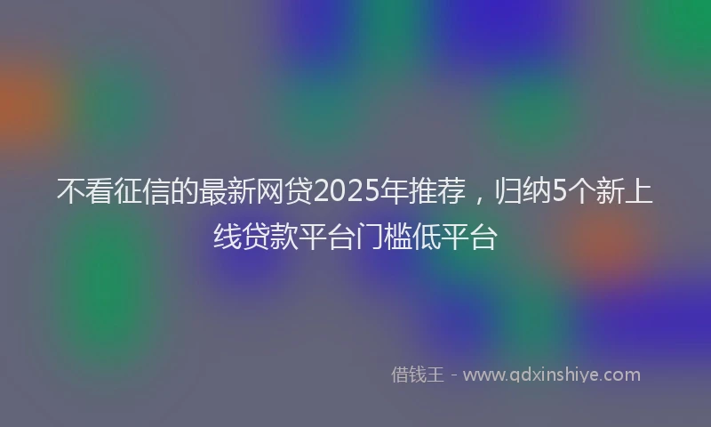 不看征信的最新网贷2025年推荐，归纳5个新上线贷款平台门槛低平台