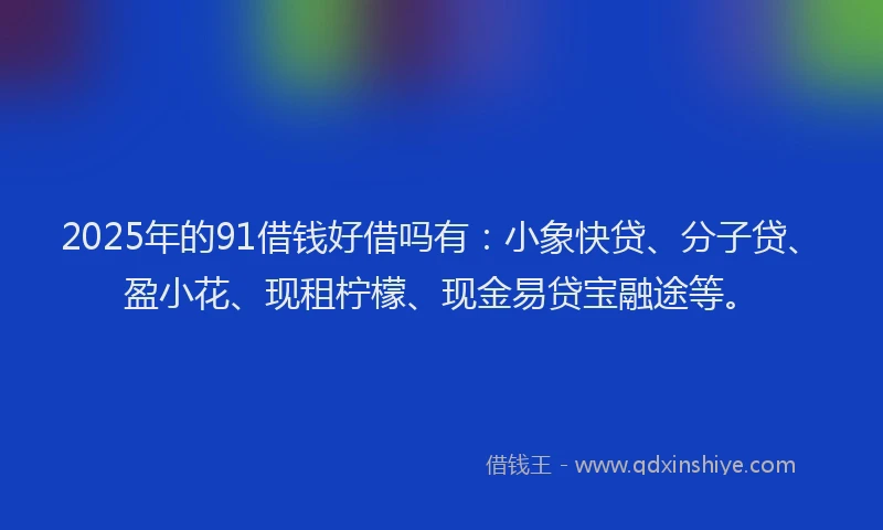 2025年的91借钱好借吗有：小象快贷、分子贷、盈小花、现租柠檬、现金易贷宝融途等。