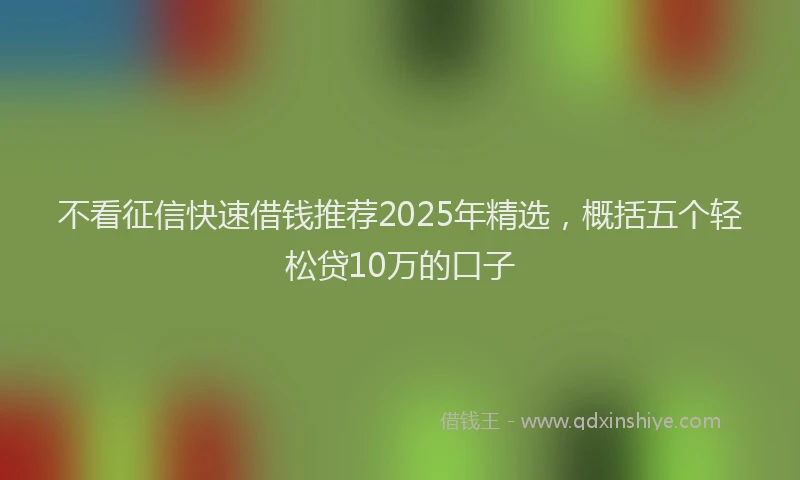 不看征信快速借钱推荐2025年精选，概括五个轻松贷10万的口子