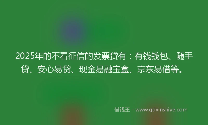 2025年的不看征信的发票贷有：有钱钱包、随手贷、安心易贷、现金易融宝盒、京东易借等。