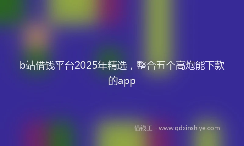 b站借钱平台2025年精选，整合五个高炮能下款的app