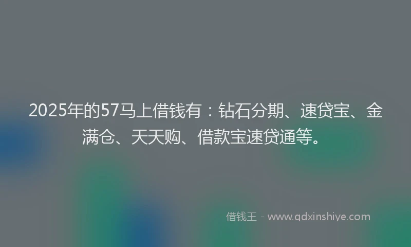 2025年的57马上借钱有：钻石分期、速贷宝、金满仓、天天购、借款宝速贷通等。