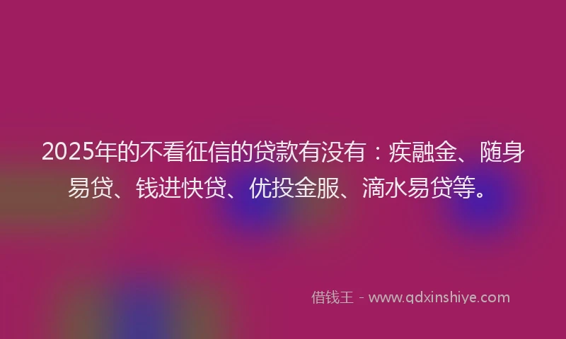 2025年的不看征信的贷款有没有：疾融金、随身易贷、钱进快贷、优投金服、滴水易贷等。