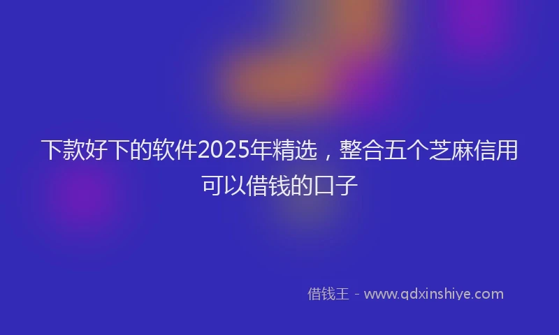 下款好下的软件2025年精选，整合五个芝麻信用可以借钱的口子