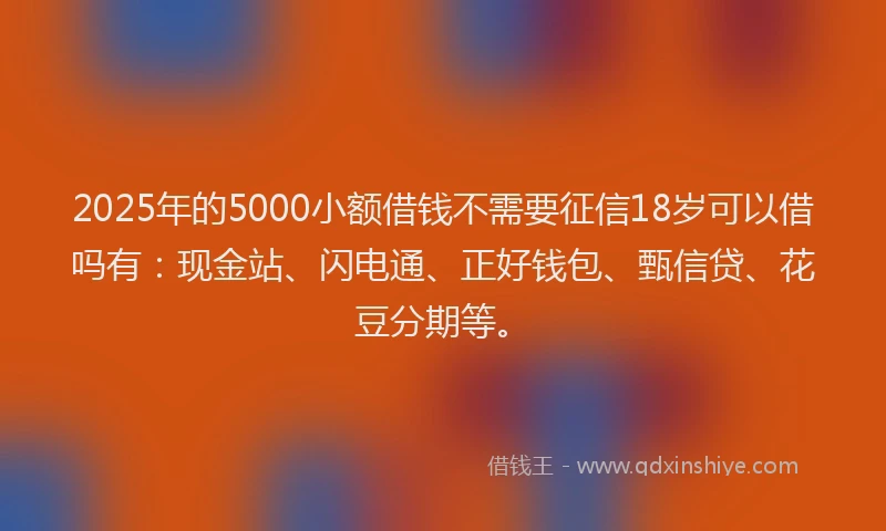 2025年的5000小额借钱不需要征信18岁可以借吗有：现金站、闪电通、正好钱包、甄信贷、花豆分期等。