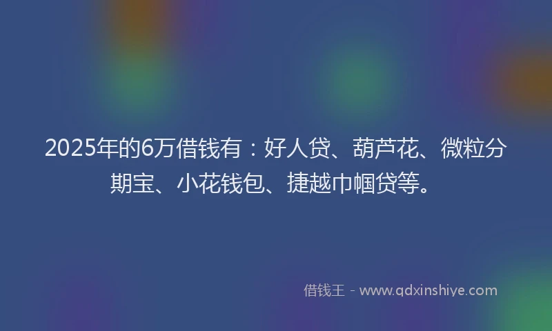 2025年的6万借钱有：好人贷、葫芦花、微粒分期宝、小花钱包、捷越巾帼贷等。