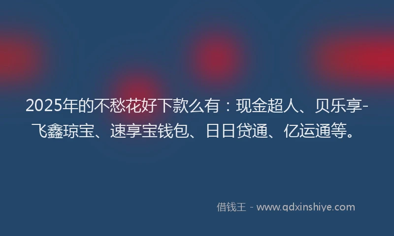 2025年的不愁花好下款么有：现金超人、贝乐享-飞鑫琼宝、速享宝钱包、日日贷通、亿运通等。