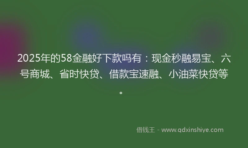 2025年的58金融好下款吗有：现金秒融易宝、六号商城、省时快贷、借款宝速融、小油菜快贷等。