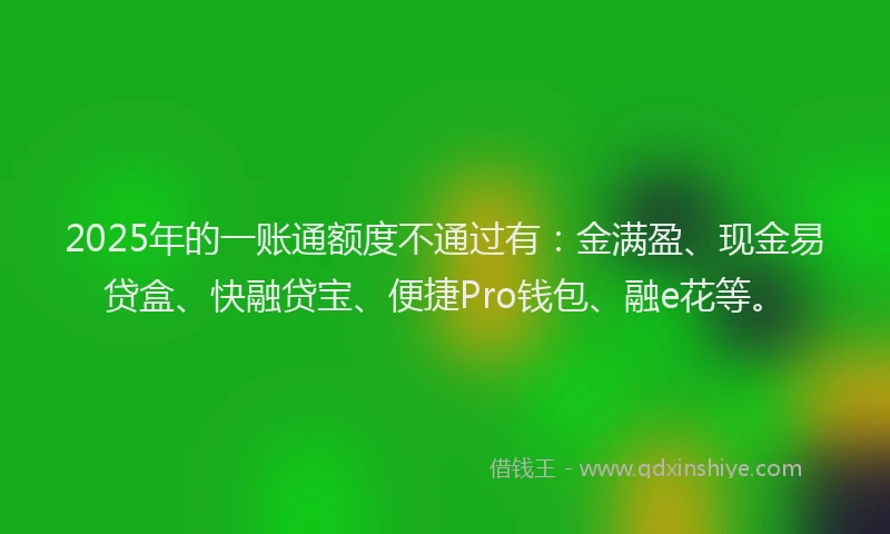 2025年的一账通额度不通过有：金满盈、现金易贷盒、快融贷宝、便捷Pro钱包、融e花等。