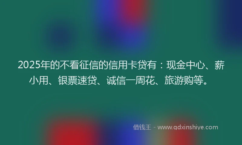 2025年的不看征信的信用卡贷有：现金中心、薪小用、银票速贷、诚信一周花、旅游购等。
