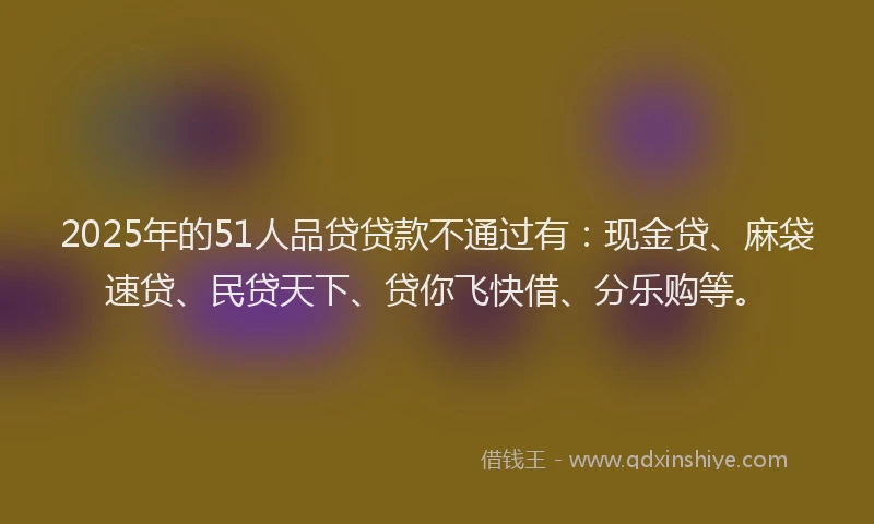 2025年的51人品贷贷款不通过有：现金贷、麻袋速贷、民贷天下、贷你飞快借、分乐购等。