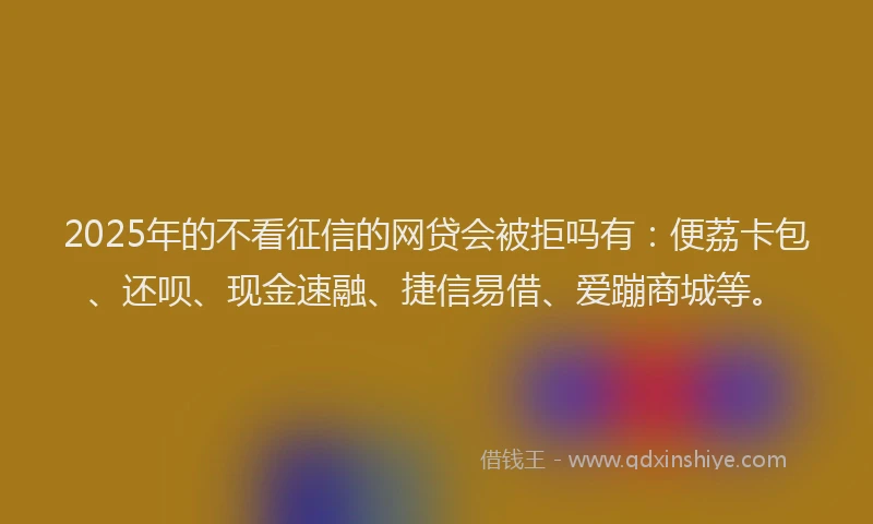 2025年的不看征信的网贷会被拒吗有：便荔卡包、还呗、现金速融、捷信易借、爱蹦商城等。