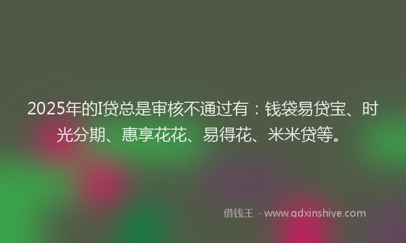2025年的I贷总是审核不通过有：钱袋易贷宝、时光分期、惠享花花、易得花、米米贷等。