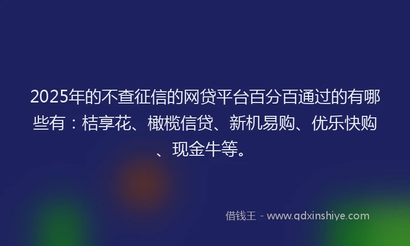 2025年的不查征信的网贷平台百分百通过的有哪些有：桔享花、橄榄信贷、新机易购、优乐快购、现金牛等。