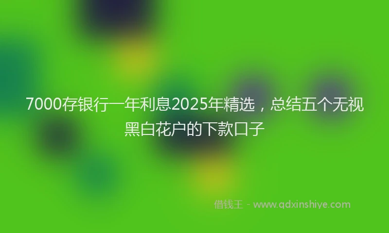 7000存银行一年利息2025年精选，总结五个无视黑白花户的下款口子