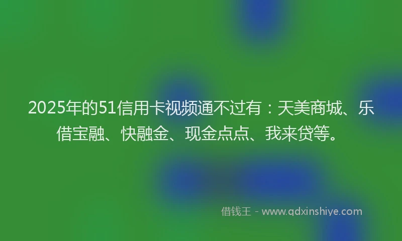 2025年的51信用卡视频通不过有：天美商城、乐借宝融、快融金、现金点点、我来贷等。