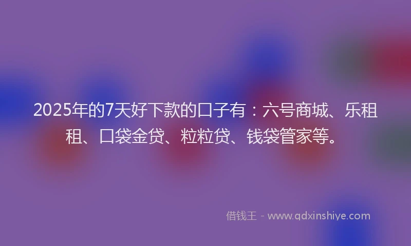 2025年的7天好下款的口子有：六号商城、乐租租、口袋金贷、粒粒贷、钱袋管家等。