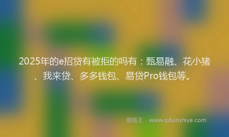 2025年的e招贷有被拒的吗有：甄易融、花小猪、我来贷、多多钱包、易贷Pro钱包等。