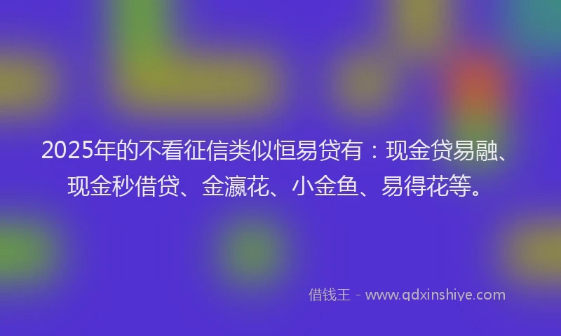 2025年的不看征信类似恒易贷有：现金贷易融、现金秒借贷、金瀛花、小金鱼、易得花等。