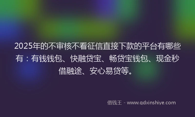 2025年的不审核不看征信直接下款的平台有哪些有：有钱钱包、快融贷宝、畅贷宝钱包、现金秒借融途、安心易贷等。