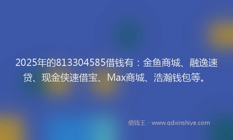 2025年的813304585借钱有：金鱼商城、融逸速贷、现金侠速借宝、Max商城、浩瀚钱包等。