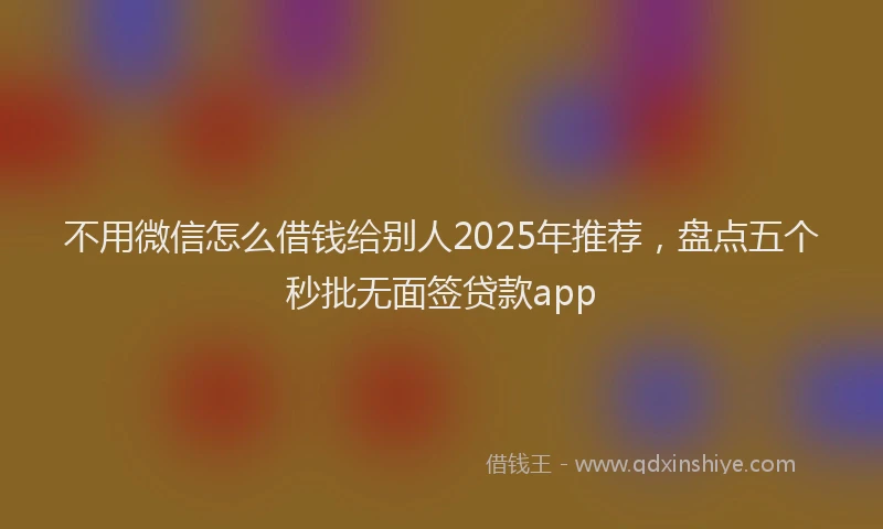 不用微信怎么借钱给别人2025年推荐，盘点五个秒批无面签贷款app