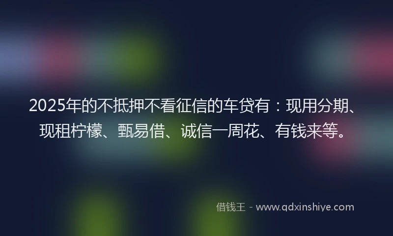 2025年的不抵押不看征信的车贷有：现用分期、现租柠檬、甄易借、诚信一周花、有钱来等。