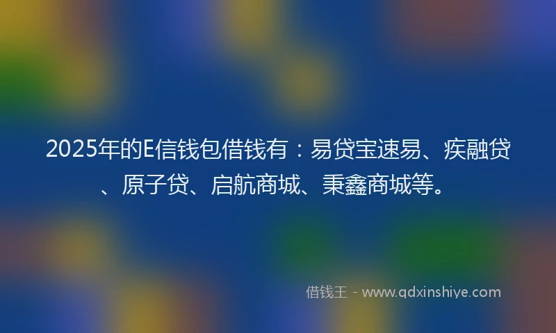 2025年的E信钱包借钱有：易贷宝速易、疾融贷、原子贷、启航商城、秉鑫商城等。