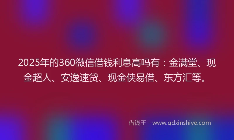 2025年的360微信借钱利息高吗有：金满堂、现金超人、安逸速贷、现金侠易借、东方汇等。