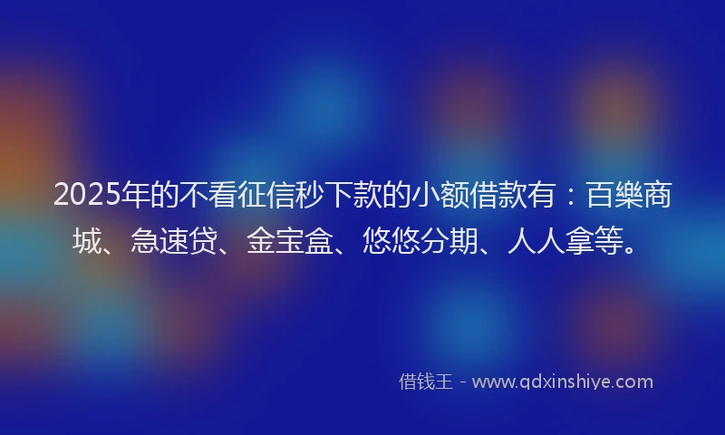 2025年的不看征信秒下款的小额借款有：百樂商城、急速贷、金宝盒、悠悠分期、人人拿等。