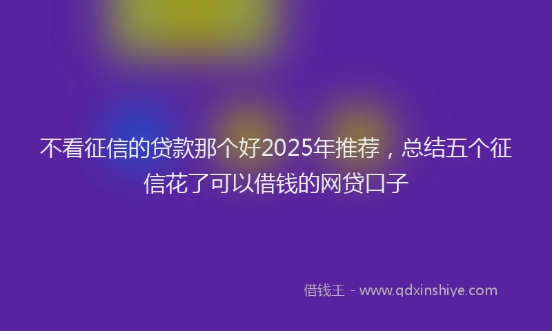 不看征信的贷款那个好2025年推荐，总结五个征信花了可以借钱的网贷口子