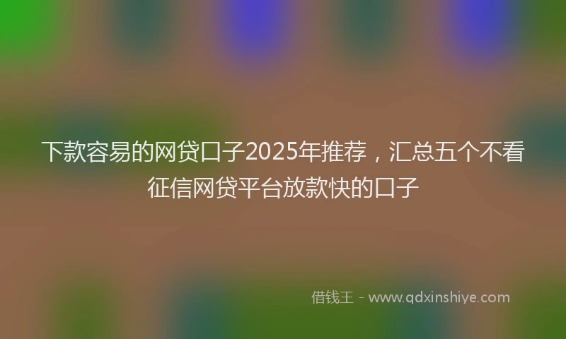 下款容易的网贷口子2025年推荐，汇总五个不看征信网贷平台放款快的口子