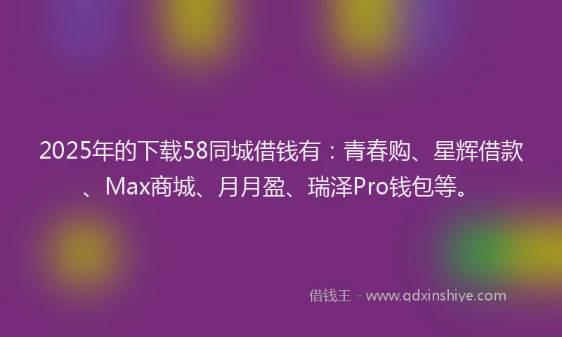 2025年的下载58同城借钱有：青春购、星辉借款、Max商城、月月盈、瑞泽Pro钱包等。