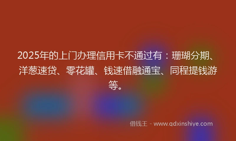 2025年的上门办理信用卡不通过有：珊瑚分期、洋葱速贷、零花罐、钱速借融通宝、同程提钱游等。