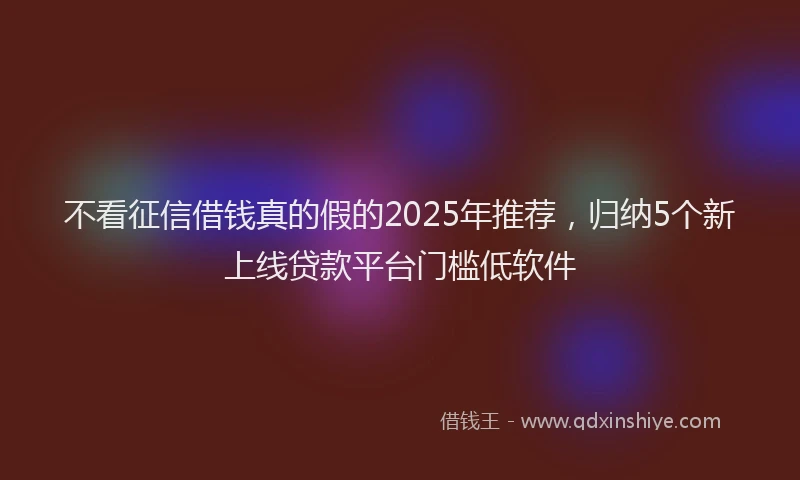 不看征信借钱真的假的2025年推荐，归纳5个新上线贷款平台门槛低软件