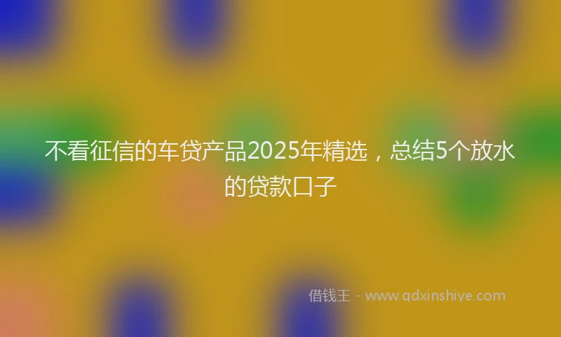不看征信的车贷产品2025年精选，总结5个放水的贷款口子