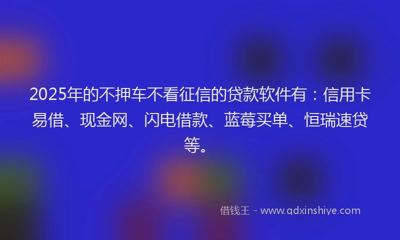 2025年的不押车不看征信的贷款软件有：信用卡易借、现金网、闪电借款、蓝莓买单、恒瑞速贷等。
