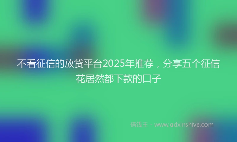 不看征信的放贷平台2025年推荐，分享五个征信花居然都下款的口子