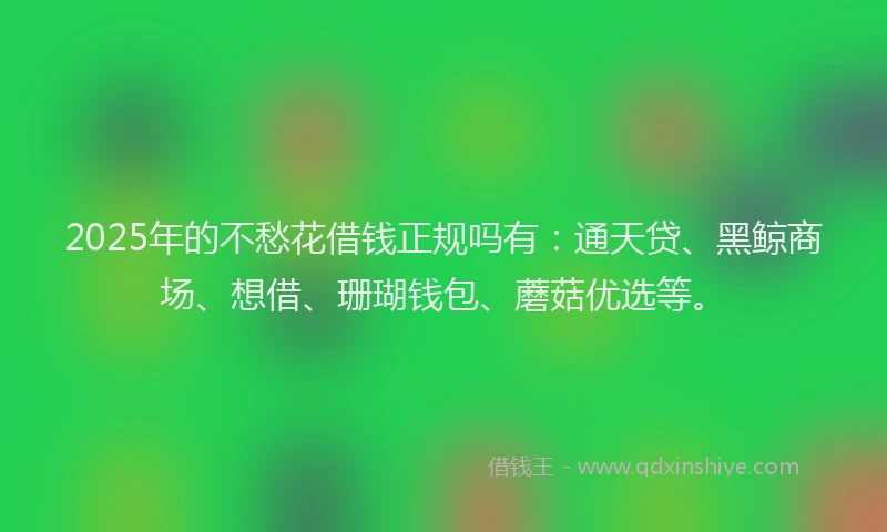 2025年的不愁花借钱正规吗有：通天贷、黑鲸商场、想借、珊瑚钱包、蘑菇优选等。