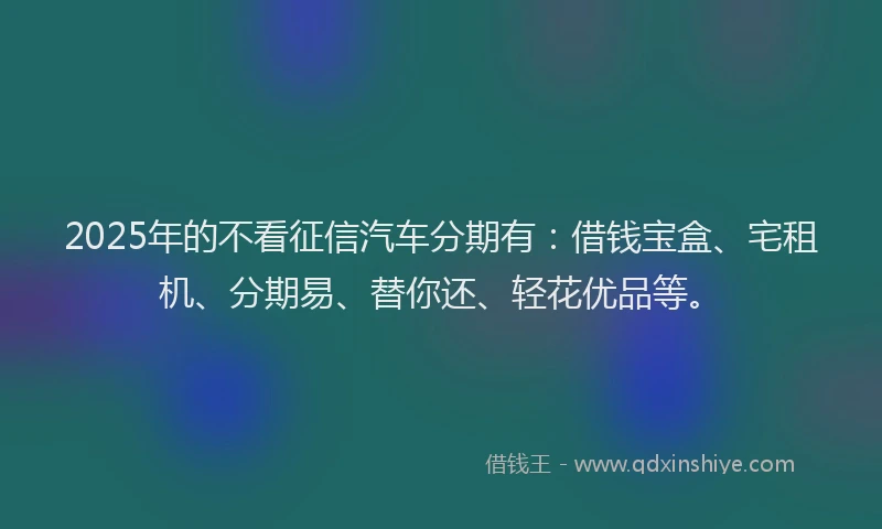 2025年的不看征信汽车分期有：借钱宝盒、宅租机、分期易、替你还、轻花优品等。