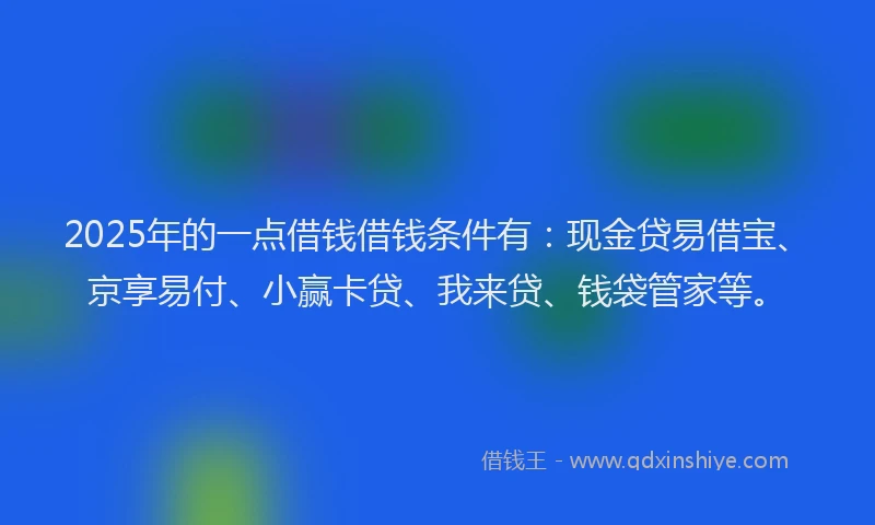 2025年的一点借钱借钱条件有：现金贷易借宝、京享易付、小赢卡贷、我来贷、钱袋管家等。